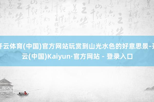 开云体育(中国)官方网站玩赏到山光水色的好意思景-开云(中国)Kaiyun·官方网站 - 登录入口