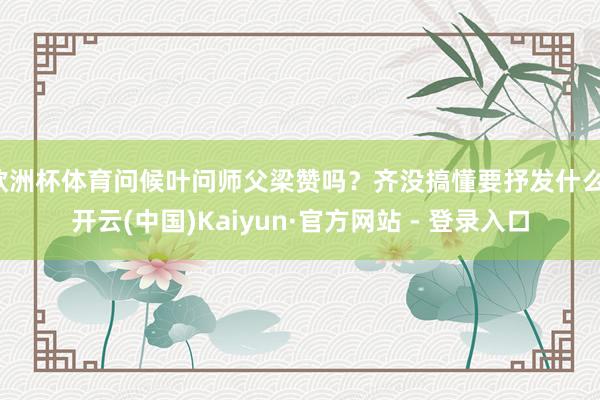 欧洲杯体育问候叶问师父梁赞吗？齐没搞懂要抒发什么-开云(中国)Kaiyun·官方网站 - 登录入口
