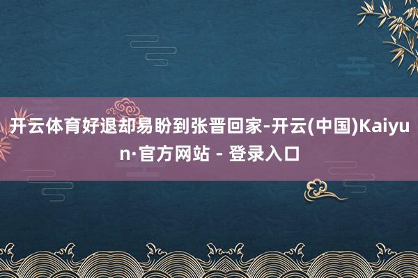 开云体育好退却易盼到张晋回家-开云(中国)Kaiyun·官方网站 - 登录入口