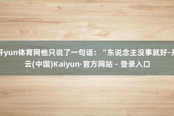 开yun体育网他只说了一句话:“东说念主没事就好-开云(中国)Kaiyun·官方网站 - 登录入口