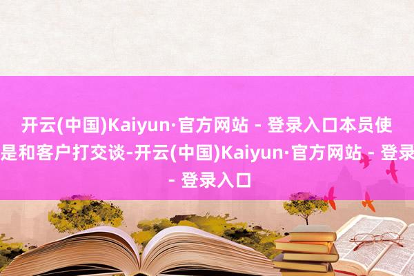 开云(中国)Kaiyun·官方网站 - 登录入口本员使命即是和客户打交谈-开云(中国)Kaiyun·官方网站 - 登录入口