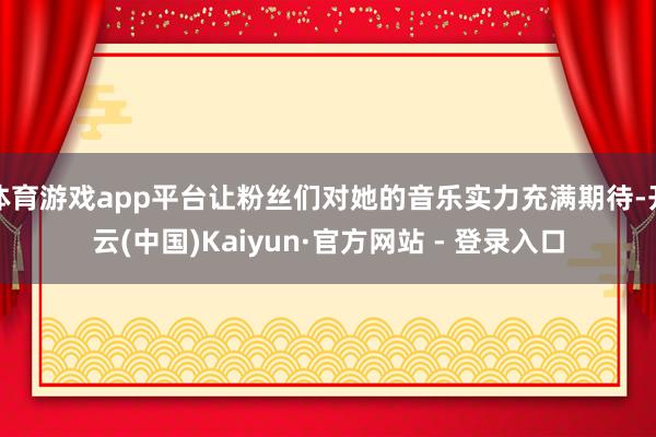 体育游戏app平台让粉丝们对她的音乐实力充满期待-开云(中国)Kaiyun·官方网站 - 登录入口