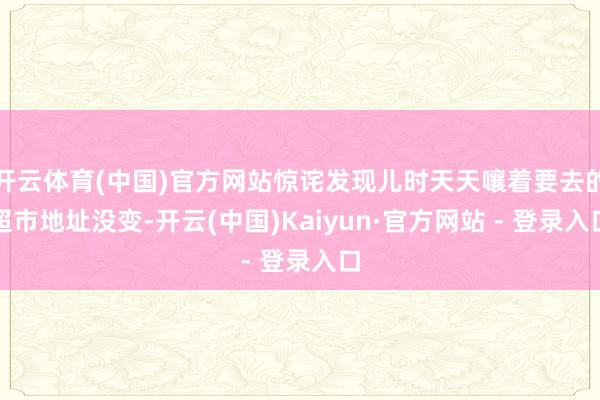 开云体育(中国)官方网站惊诧发现儿时天天嚷着要去的超市地址没变-开云(中国)Kaiyun·官方网站 - 登录入口