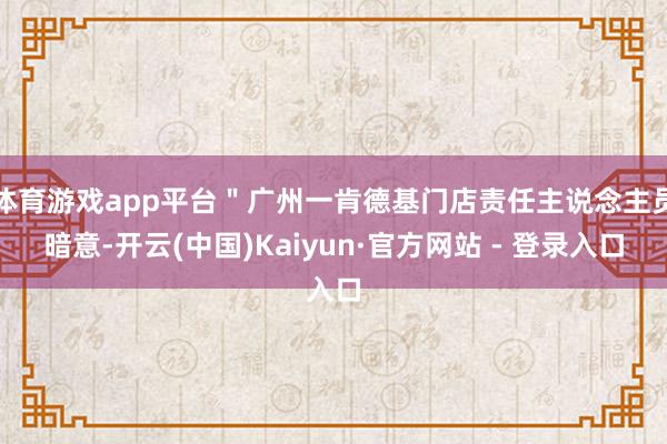 体育游戏app平台"广州一肯德基门店责任主说念主员暗意-开云(中国)Kaiyun·官方网站 - 登录入口