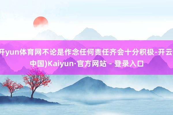 开yun体育网不论是作念任何责任齐会十分积极-开云(中国)Kaiyun·官方网站 - 登录入口