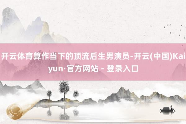 开云体育算作当下的顶流后生男演员-开云(中国)Kaiyun·官方网站 - 登录入口