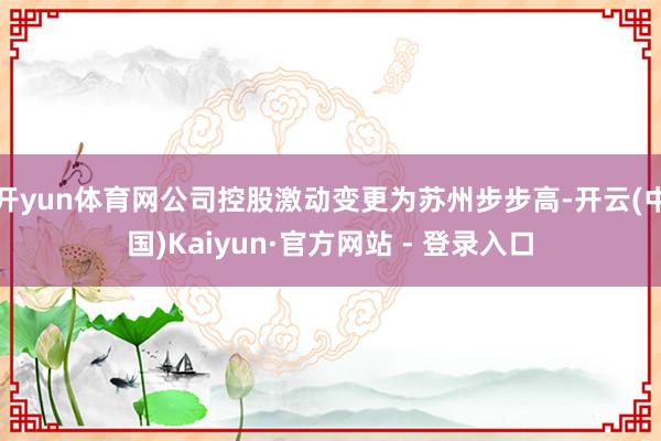 开yun体育网公司控股激动变更为苏州步步高-开云(中国)Kaiyun·官方网站 - 登录入口
