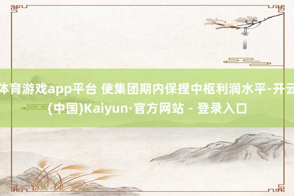 体育游戏app平台 使集团期内保捏中枢利润水平-开云(中国)Kaiyun·官方网站 - 登录入口