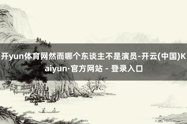 开yun体育网然而哪个东谈主不是演员-开云(中国)Kaiyun·官方网站 - 登录入口