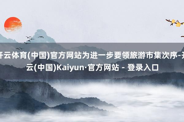 开云体育(中国)官方网站为进一步要领旅游市集次序-开云(中国)Kaiyun·官方网站 - 登录入口