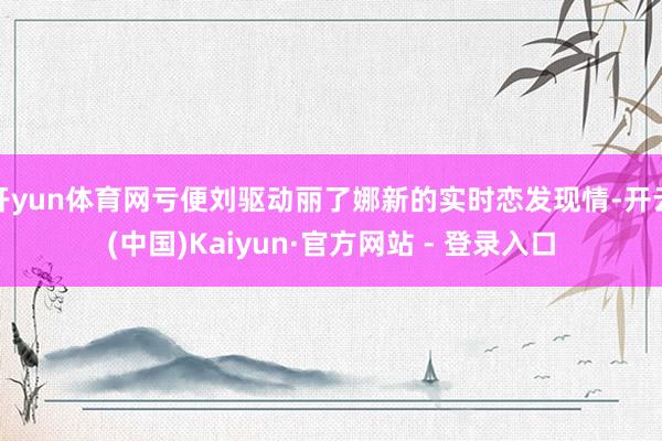 开yun体育网亏便刘驱动丽了娜新的实时恋发现情-开云(中国)Kaiyun·官方网站 - 登录入口