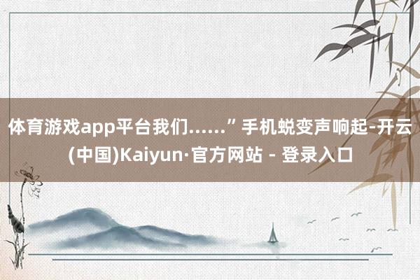 体育游戏app平台我们......”手机蜕变声响起-开云(中国)Kaiyun·官方网站 - 登录入口