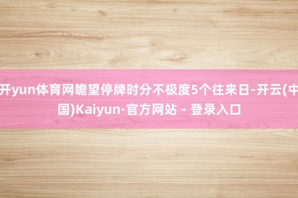开yun体育网瞻望停牌时分不极度5个往来日-开云(中国)Kaiyun·官方网站 - 登录入口