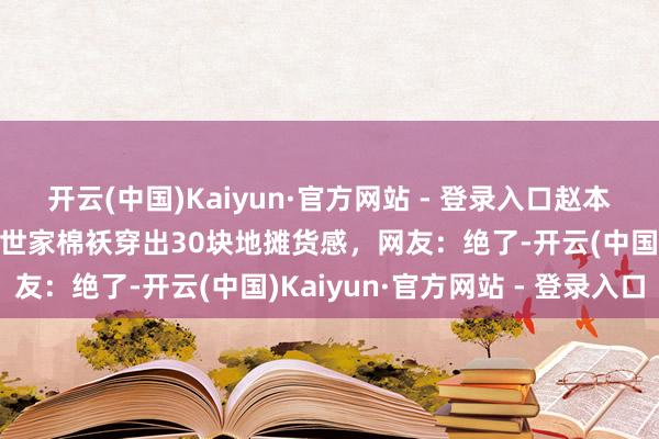 开云(中国)Kaiyun·官方网站 - 登录入口赵本山女儿赵大牛12万巴黎世家棉袄穿出30块地摊货感，网友：绝了-开云(中国)Kaiyun·官方网站 - 登录入口