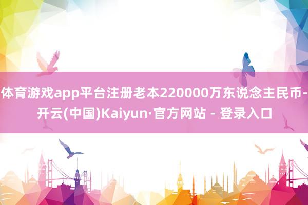 体育游戏app平台注册老本220000万东说念主民币-开云(中国)Kaiyun·官方网站 - 登录入口