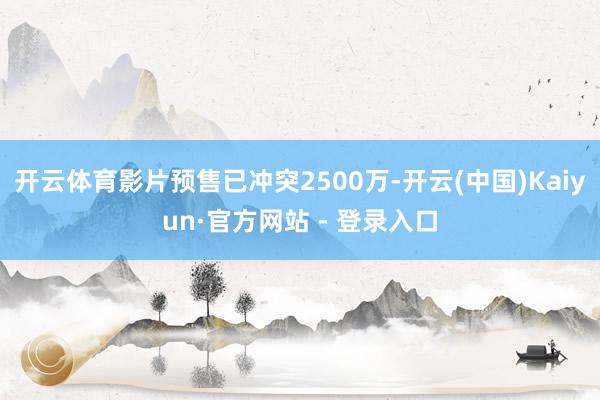 开云体育影片预售已冲突2500万-开云(中国)Kaiyun·官方网站 - 登录入口