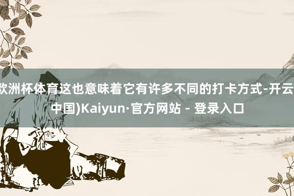 欧洲杯体育这也意味着它有许多不同的打卡方式-开云(中国)Kaiyun·官方网站 - 登录入口
