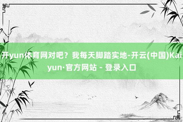 开yun体育网对吧？我每天脚踏实地-开云(中国)Kaiyun·官方网站 - 登录入口
