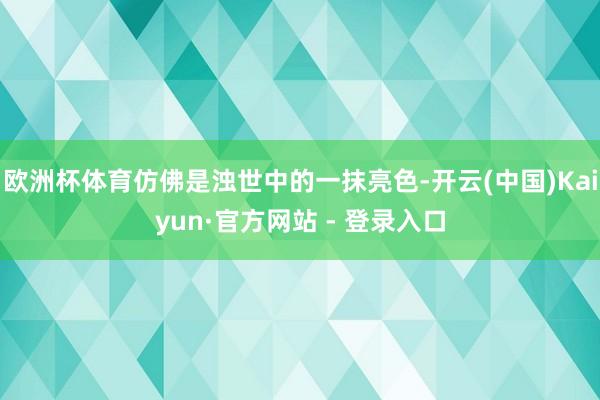 欧洲杯体育仿佛是浊世中的一抹亮色-开云(中国)Kaiyun·官方网站 - 登录入口