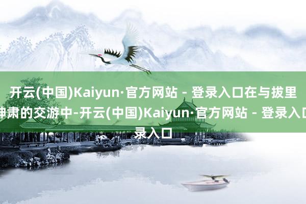 开云(中国)Kaiyun·官方网站 - 登录入口在与拔里神肃的交游中-开云(中国)Kaiyun·官方网站 - 登录入口