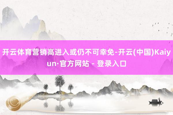 开云体育营销高进入或仍不可幸免-开云(中国)Kaiyun·官方网站 - 登录入口