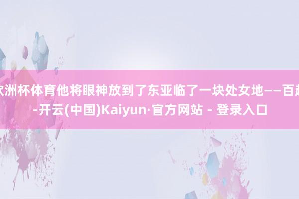 欧洲杯体育他将眼神放到了东亚临了一块处女地——百越-开云(中国)Kaiyun·官方网站 - 登录入口