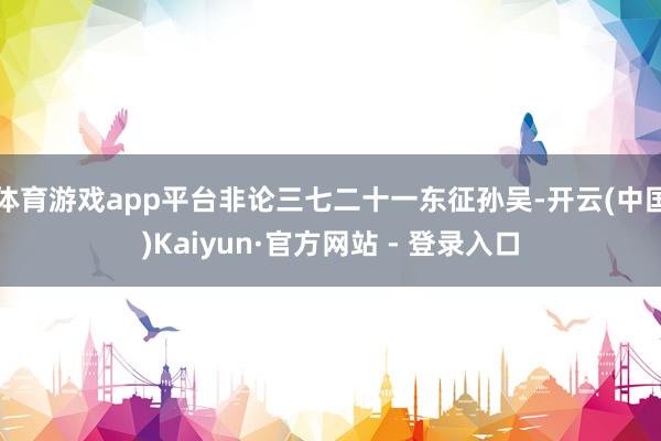 体育游戏app平台非论三七二十一东征孙吴-开云(中国)Kaiyun·官方网站 - 登录入口