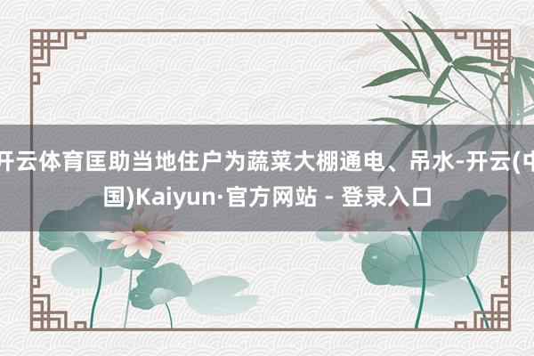 开云体育匡助当地住户为蔬菜大棚通电、吊水-开云(中国)Kaiyun·官方网站 - 登录入口