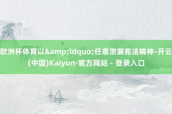 欧洲杯体育以“任意泄漏宪法精神-开云(中国)Kaiyun·官方网站 - 登录入口