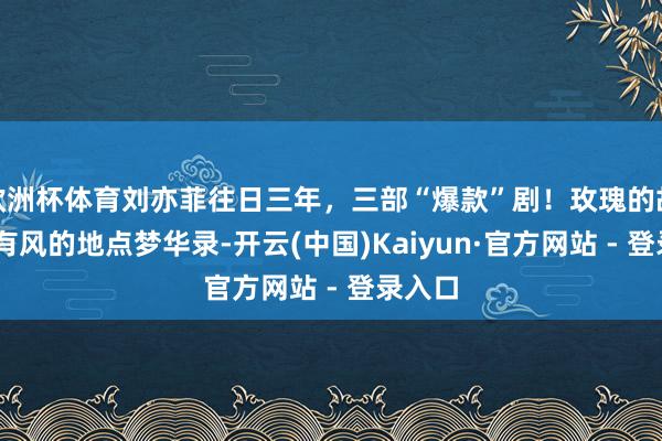 欧洲杯体育刘亦菲往日三年，三部“爆款”剧！玫瑰的故事 去有风的地点梦华录-开云(中国)Kaiyun·官方网站 - 登录入口