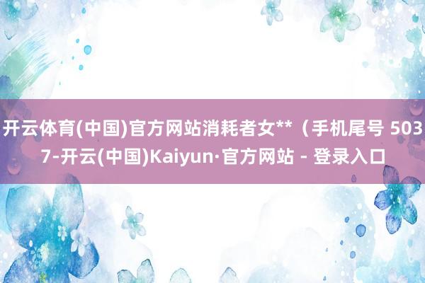开云体育(中国)官方网站消耗者女**(手机尾号 5037-开云(中国)Kaiyun·官方网站 - 登录入口