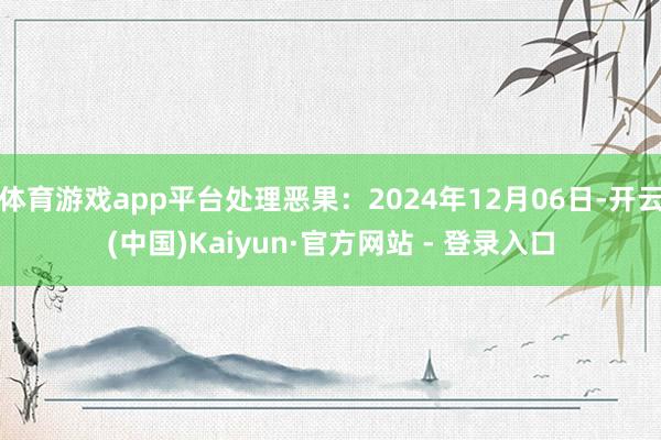 体育游戏app平台处理恶果：2024年12月06日-开云(中国)Kaiyun·官方网站 - 登录入口