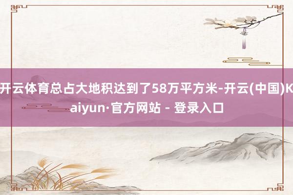 开云体育总占大地积达到了58万平方米-开云(中国)Kaiyun·官方网站 - 登录入口