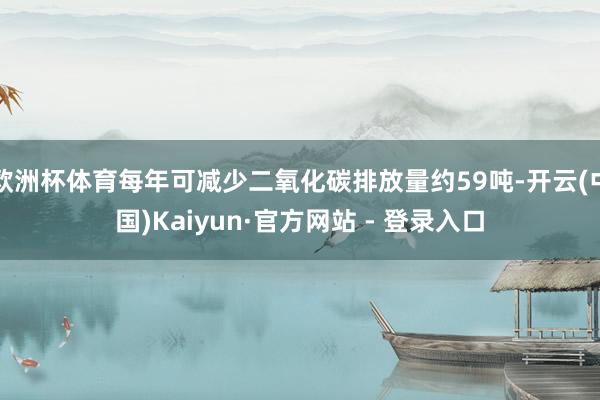 欧洲杯体育每年可减少二氧化碳排放量约59吨-开云(中国)Kaiyun·官方网站 - 登录入口