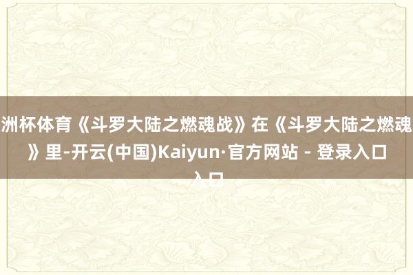 欧洲杯体育《斗罗大陆之燃魂战》在《斗罗大陆之燃魂战》里-开云(中国)Kaiyun·官方网站 - 登录入口
