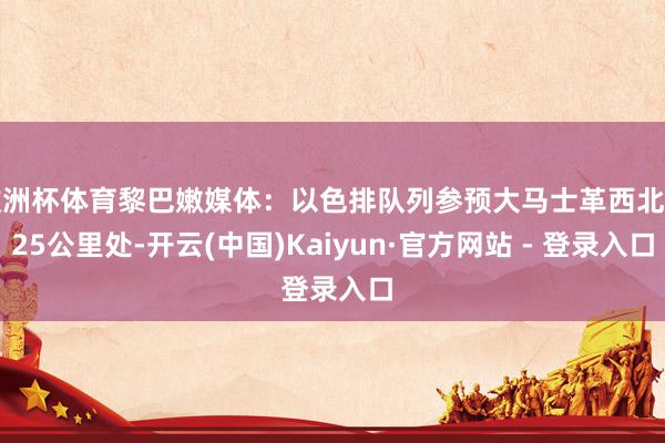 欧洲杯体育黎巴嫩媒体:以色排队列参预大马士革西北约25公里处-开云(中国)Kaiyun·官方网站 - 登录入口