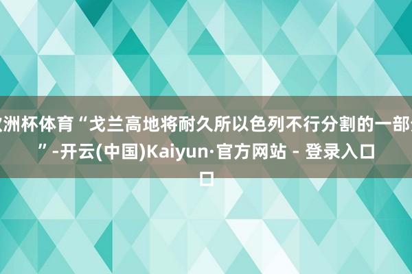 欧洲杯体育“戈兰高地将耐久所以色列不行分割的一部分”-开云(中国)Kaiyun·官方网站 - 登录入口