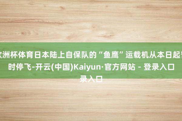 欧洲杯体育日本陆上自保队的“鱼鹰”运载机从本日起暂时停飞-开云(中国)Kaiyun·官方网站 - 登录入口