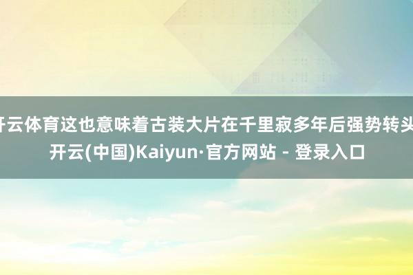 开云体育这也意味着古装大片在千里寂多年后强势转头-开云(中国)Kaiyun·官方网站 - 登录入口