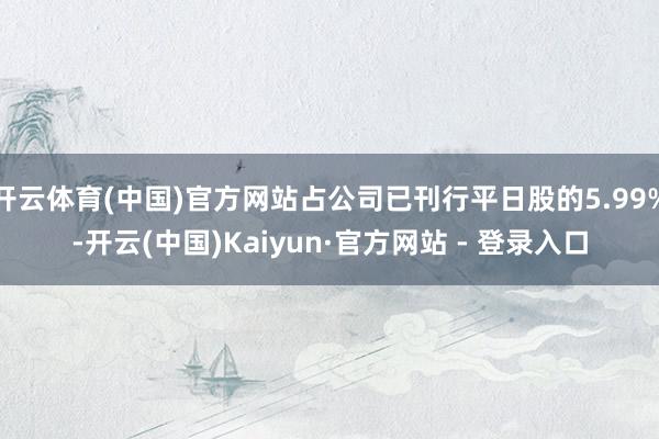 开云体育(中国)官方网站占公司已刊行平日股的5.99%-开云(中国)Kaiyun·官方网站 - 登录入口
