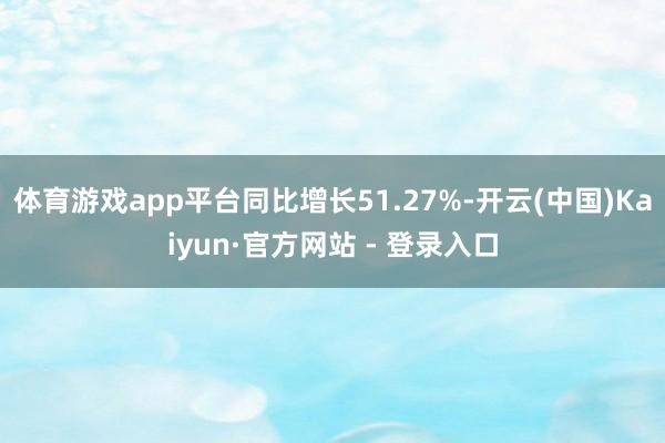 体育游戏app平台同比增长51.27%-开云(中国)Kaiyun·官方网站 - 登录入口