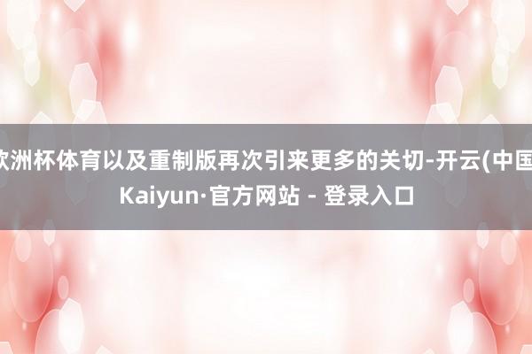 欧洲杯体育以及重制版再次引来更多的关切-开云(中国)Kaiyun·官方网站 - 登录入口