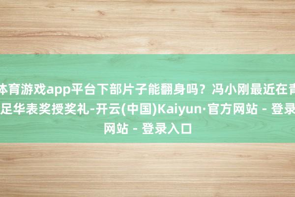 体育游戏app平台下部片子能翻身吗？冯小刚最近在青岛插足华表奖授奖礼-开云(中国)Kaiyun·官方网站 - 登录入口