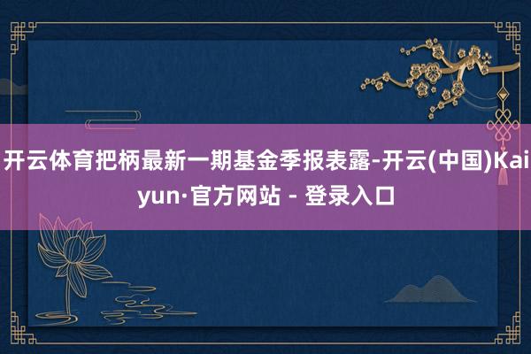开云体育把柄最新一期基金季报表露-开云(中国)Kaiyun·官方网站 - 登录入口