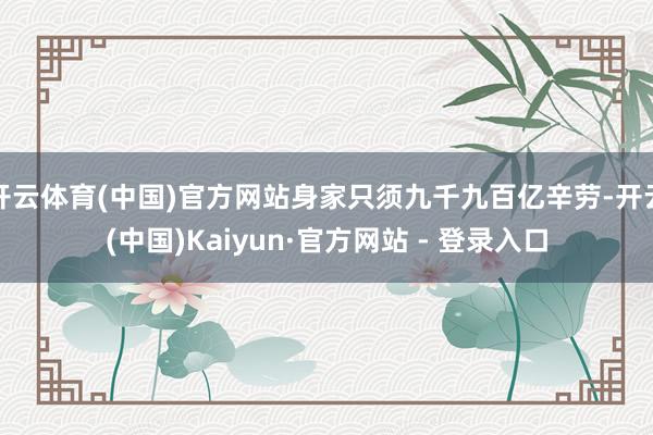 开云体育(中国)官方网站身家只须九千九百亿辛劳-开云(中国)Kaiyun·官方网站 - 登录入口