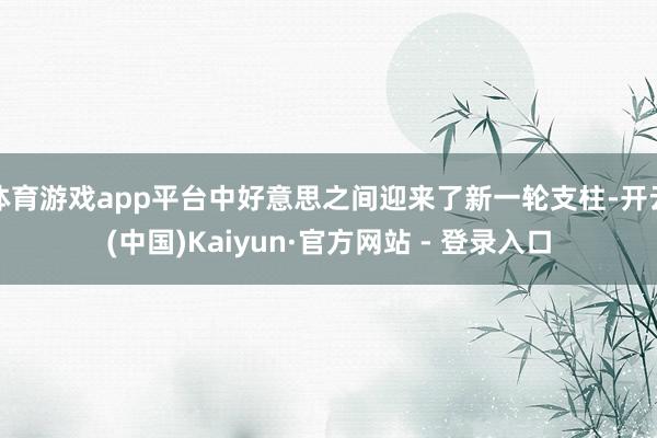 体育游戏app平台中好意思之间迎来了新一轮支柱-开云(中国)Kaiyun·官方网站 - 登录入口