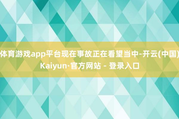 体育游戏app平台现在事故正在看望当中-开云(中国)Kaiyun·官方网站 - 登录入口