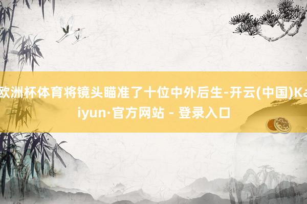 欧洲杯体育将镜头瞄准了十位中外后生-开云(中国)Kaiyun·官方网站 - 登录入口