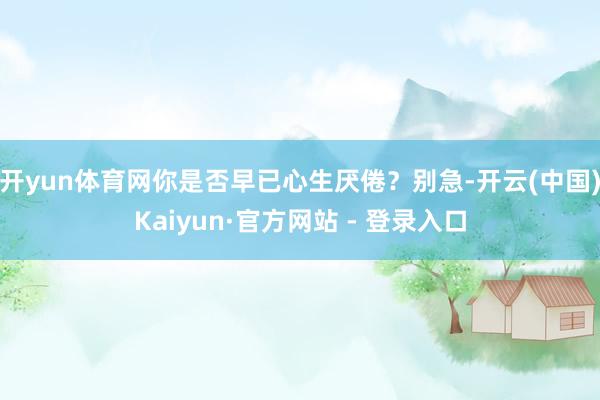 开yun体育网你是否早已心生厌倦？别急-开云(中国)Kaiyun·官方网站 - 登录入口