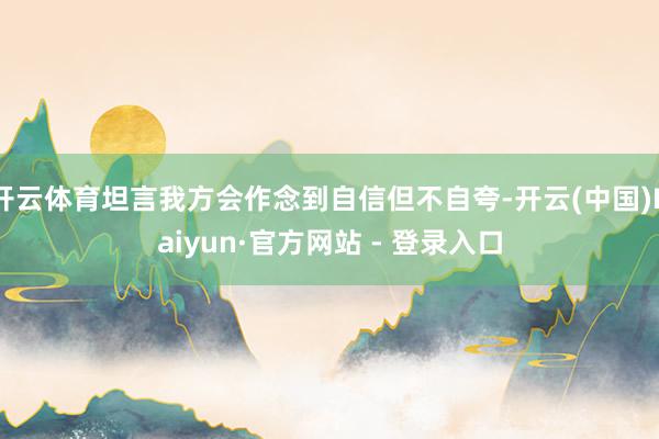 开云体育坦言我方会作念到自信但不自夸-开云(中国)Kaiyun·官方网站 - 登录入口